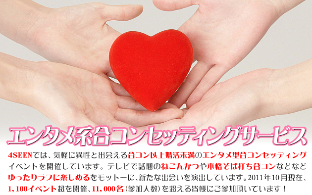 エンタメ系合コンセッティングサービス 4SEENでは、気軽に異性と出会える合コン以上婚活未満のエンタメ型合コンセッティングイベントを開催しています。テレビで話題のねこんかつや本格そば打ち合コンなどなどゆったりラフに楽しめるをモットーに、新たな出会いを演出しています。2011年10月現在、1,100イベント超を開催、11,000名（参加人数）を超える皆様にご参加頂いています！