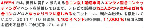 4SEENでは、気軽に異性と出会える合コン以上婚活未満のエンタメ型合コンセッティングイベントを開催しています。テレビで話題のねこんかつや本格そば打ち合コンなどなどゆったりラフに楽しめるをモットーに、新たな出会いを演出しています。2011年10月現在、1,100イベント超を開催、11,000名（参加人数）を超える皆様にご参加頂いています！